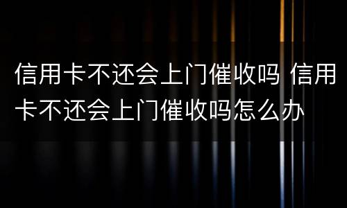 信用卡不还会上门催收吗 信用卡不还会上门催收吗怎么办
