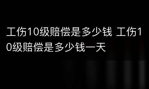 工伤10级赔偿是多少钱 工伤10级赔偿是多少钱一天