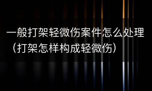 一般打架轻微伤案件怎么处理（打架怎样构成轻微伤）