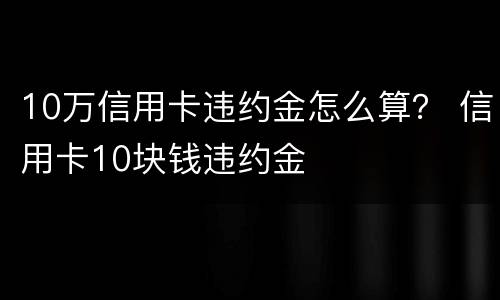 10万信用卡违约金怎么算？ 信用卡10块钱违约金