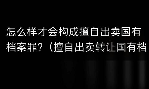 怎么样才会构成擅自出卖国有档案罪?（擅自出卖转让国有档案罪）
