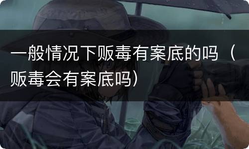 一般情况下贩毒有案底的吗（贩毒会有案底吗）
