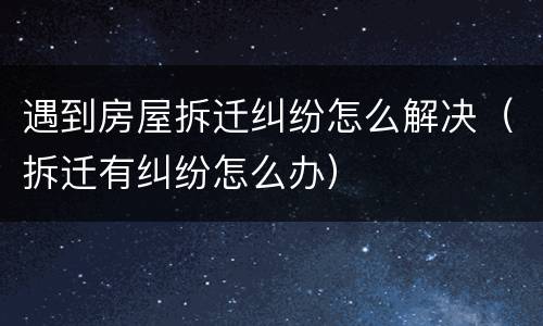 遇到房屋拆迁纠纷怎么解决（拆迁有纠纷怎么办）