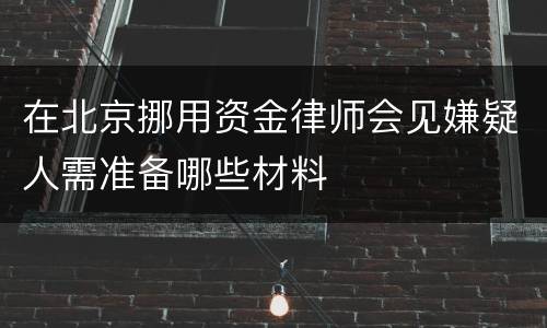 在北京挪用资金律师会见嫌疑人需准备哪些材料