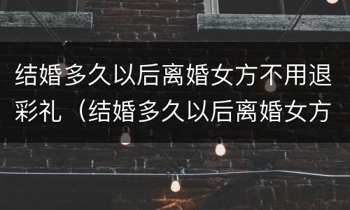 结婚多久以后离婚女方不用退彩礼（结婚多久以后离婚女方不用退彩礼钱）