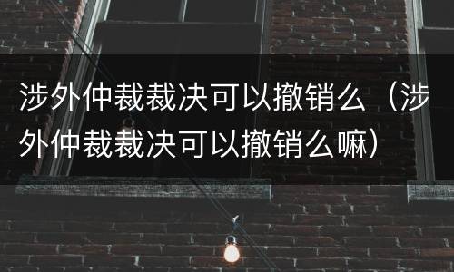 涉外仲裁裁决可以撤销么（涉外仲裁裁决可以撤销么嘛）