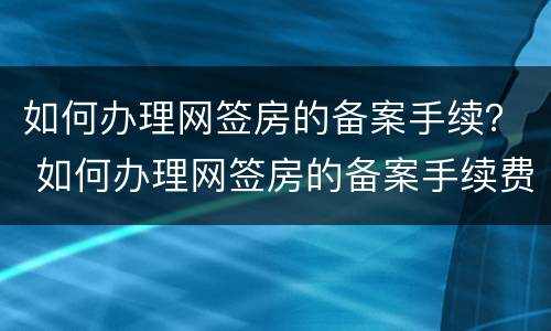 如何办理网签房的备案手续？ 如何办理网签房的备案手续费