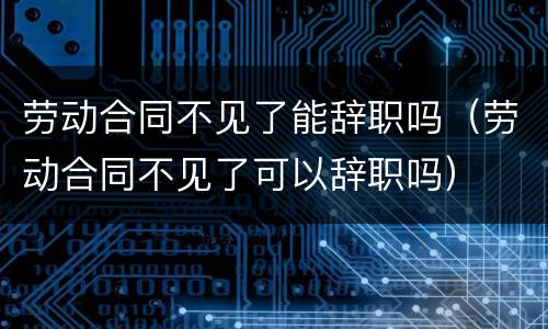 劳动合同不见了能辞职吗（劳动合同不见了可以辞职吗）