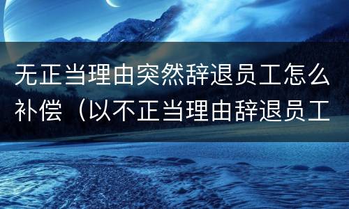 无正当理由突然辞退员工怎么补偿（以不正当理由辞退员工）