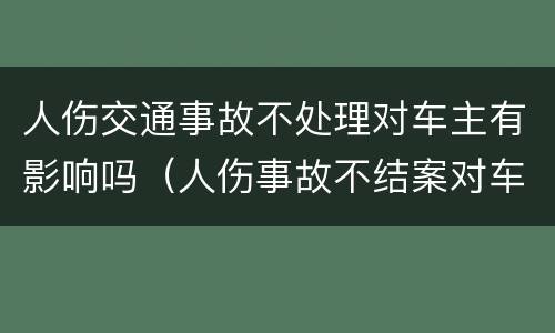 人伤交通事故不处理对车主有影响吗（人伤事故不结案对车主影响）