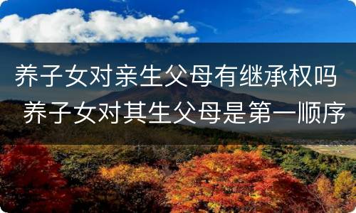 养子女对亲生父母有继承权吗 养子女对其生父母是第一顺序继承人么