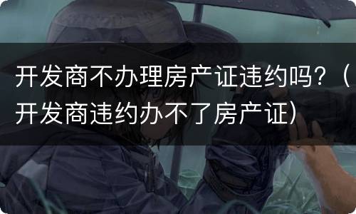 开发商不办理房产证违约吗?（开发商违约办不了房产证）