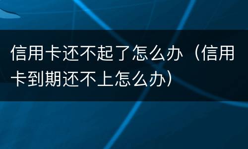 信用卡还不起了怎么办（信用卡到期还不上怎么办）