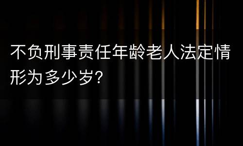 不负刑事责任年龄老人法定情形为多少岁？