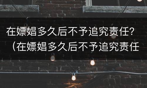 在嫖娼多久后不予追究责任？（在嫖娼多久后不予追究责任呢）
