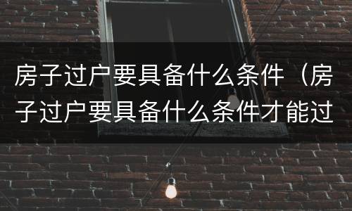 房子过户要具备什么条件（房子过户要具备什么条件才能过户）