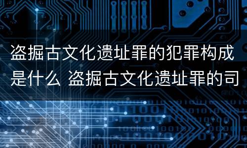 盗掘古文化遗址罪的犯罪构成是什么 盗掘古文化遗址罪的司法解释