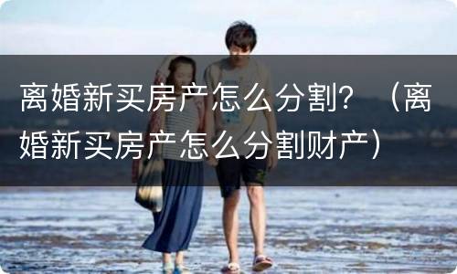 离婚新买房产怎么分割？（离婚新买房产怎么分割财产）