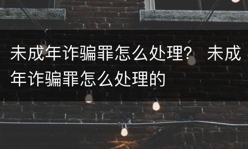未成年诈骗罪怎么处理？ 未成年诈骗罪怎么处理的