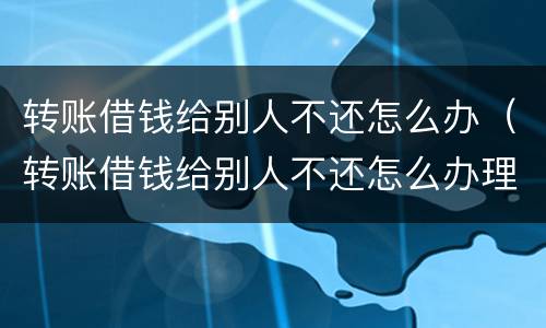 转账借钱给别人不还怎么办（转账借钱给别人不还怎么办理）