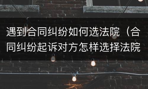 遇到合同纠纷如何选法院（合同纠纷起诉对方怎样选择法院）