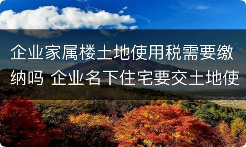 企业家属楼土地使用税需要缴纳吗 企业名下住宅要交土地使用税吗