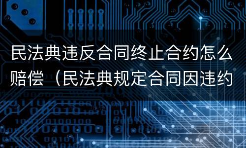 民法典违反合同终止合约怎么赔偿（民法典规定合同因违约解除）