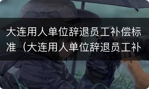 大连用人单位辞退员工补偿标准（大连用人单位辞退员工补偿标准是多少）