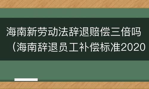 海南新劳动法辞退赔偿三倍吗（海南辞退员工补偿标准2020）