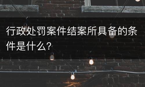 行政处罚案件结案所具备的条件是什么？