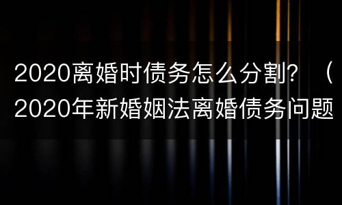 2020离婚时债务怎么分割？（2020年新婚姻法离婚债务问题）