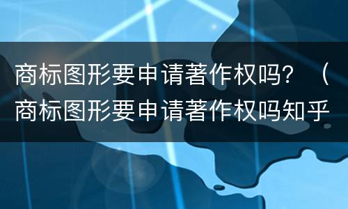 商标图形要申请著作权吗？（商标图形要申请著作权吗知乎）