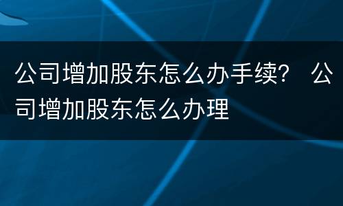 公司增加股东怎么办手续？ 公司增加股东怎么办理