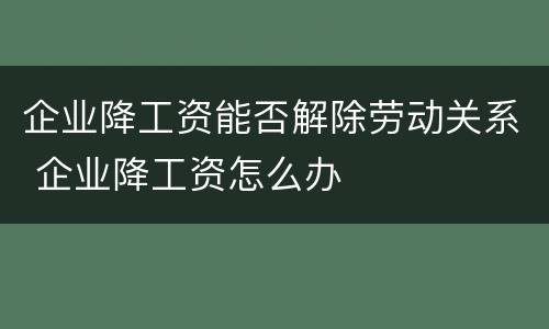 企业降工资能否解除劳动关系 企业降工资怎么办