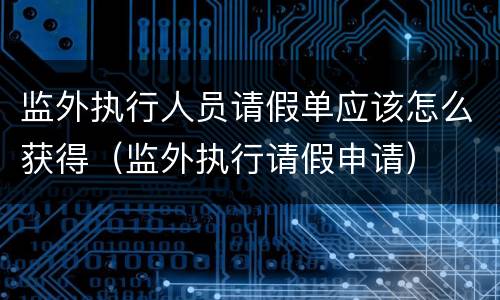监外执行人员请假单应该怎么获得（监外执行请假申请）