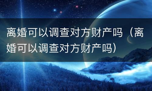 离婚可以调查对方财产吗（离婚可以调查对方财产吗）