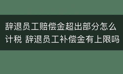 辞退员工赔偿金超出部分怎么计税 辞退员工补偿金有上限吗