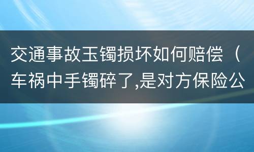 交通事故玉镯损坏如何赔偿（车祸中手镯碎了,是对方保险公司赔偿吗）