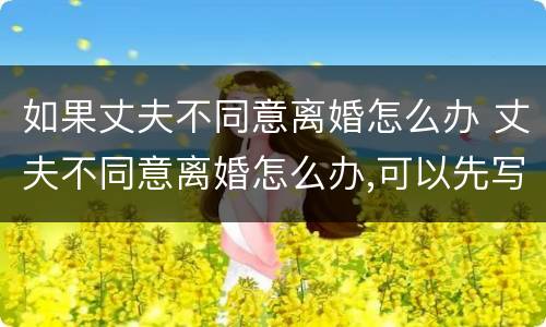 如果丈夫不同意离婚怎么办 丈夫不同意离婚怎么办,可以先写离婚协议吗?