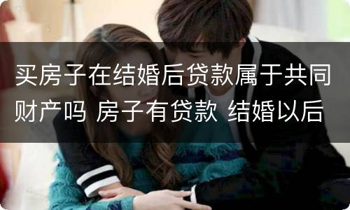 买房子在结婚后贷款属于共同财产吗 房子有贷款 结婚以后算共同财产吗