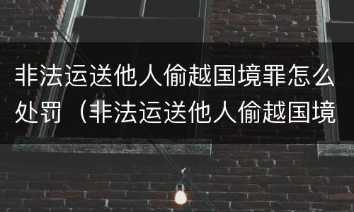 非法运送他人偷越国境罪怎么处罚（非法运送他人偷越国境罪怎么处罚的）