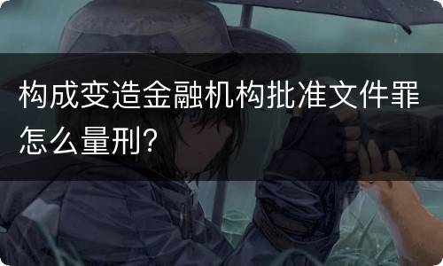 构成变造金融机构批准文件罪怎么量刑?