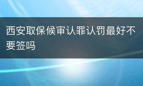 西安取保候审认罪认罚最好不要签吗