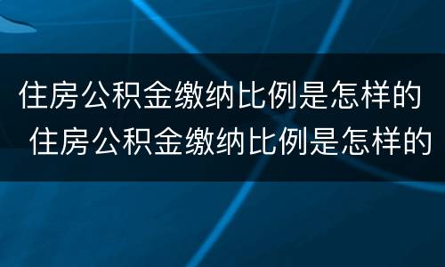 住房公积金缴纳比例是怎样的 住房公积金缴纳比例是怎样的啊