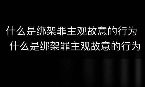 什么是绑架罪主观故意的行为 什么是绑架罪主观故意的行为
