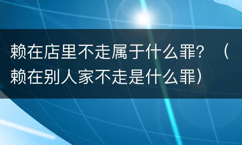 赖在店里不走属于什么罪？（赖在别人家不走是什么罪）