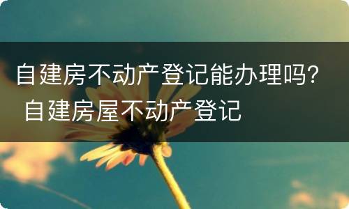自建房不动产登记能办理吗？ 自建房屋不动产登记