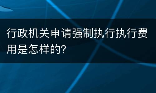 行政机关申请强制执行执行费用是怎样的？
