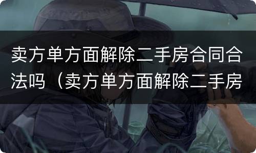 卖方单方面解除二手房合同合法吗（卖方单方面解除二手房合同合法吗知乎）