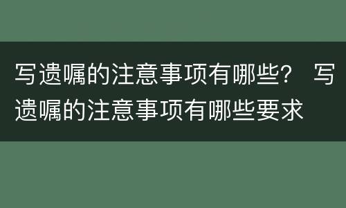 写遗嘱的注意事项有哪些？ 写遗嘱的注意事项有哪些要求